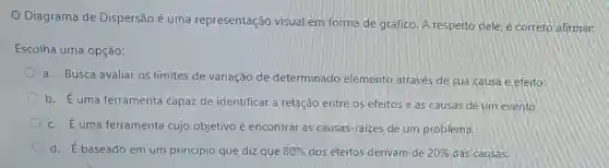 Diagrama de Dispersão é uma representação visual em forma de gráfico A respeito dele,correto afirmar.
Escolha uma opção:
a. Busca avaliar os limites de variação de determinado elemento através de sua causa e efeito.
b. É uma ferramenta capaz de identificar a relação entre os efeitos e as causas de um evento.
c. Euma ferramenta cujo objetivo é encontrar as causas-raizes de um problema.
d. É baseado em um princípio que diz que 80%  dos efeitos derivam de 20%  das causas.