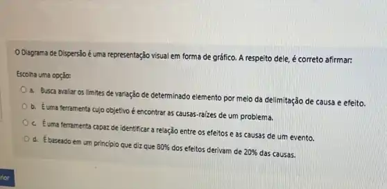 Diagrama de Dispersão é uma representação visual em forma de gráfico A respeito dele, é correto afirmar:
Escolha uma opção:
a. Busca avaliar os limites de variação de determinado elemento por meio da delimitação de causa e efeito.
b. Euma ferramenta cujo objetivo é encontrar as causas-raizes de um problema.
c. Euma ferramenta capaz de identificar a relação entre os efeitos e as causas de um evento.
d. Ébaseado em um princípio que diz que
80%  dos efeitos derivam de 20%  das causas.