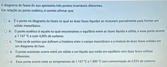 diagrama de fases do aço apresenta três pontos invariáveis diferentes.
Em relação ao ponto eutético, é correto afirmar que:
a. Éopontono diagrama de fases no qual as duas fases liquidas se misturam parcialmente para formar um
sólido monofásico.
b. Oponto eutético é aquele no qual encontramos o equilibrio entre as fases líquida e sólida, e esse ponto ocorre
a 1.147^circ C e com 4,30%  de carbono.
c. Trata-se de pontos que definem a fronteira entre o campo monofásico e a mistura de duas fases sólidas em
um diagrama de fase.
d. Oponto eutetoide ocorre entré um sólido e um líquido que estão em equilibrio com duas fases sólidas
diferentes.
e. Esse ponto ocorre entre as temperaturas de 1.147^circ C e 1.500^circ C com concentração de 0,5 de carbono concentração de 0,53%