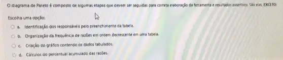 diagrama de Pareto é composto de algumas etapas que devem ser seguidas para correta elaboração da ferramenta e resultados assertivos. São elas, EXCETO:
Escolha uma opção:
a. Identificação dos responsáves pelo preenchimento da tabela.
b. Organização da frequência de razōes em ordem decrescente em uma tabela.
c. Criação do gráfico contendo os dados tabulados.
d. Cálculos do percentual acumulado das razoes.