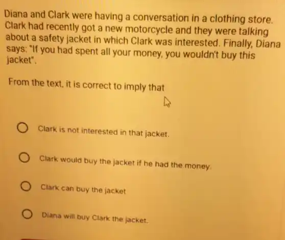 Diana and Clark were having a conversation in a clothing store.
Clark had recently got a new motorcycle and they were talking
about a safety jacket in which Clark was interested . Finally, Diana
says: "If you had spent all your money, you wouldn't buy this
jacket".
From the text, it is correct to imply that
Clark is not interested in that jacket.
Clark would buy the jacket if he had the money.
Clark can buy the jacket
Diana will buy Clark the jacket.