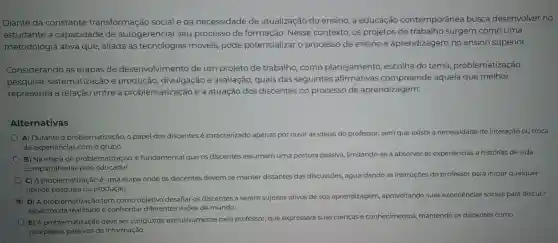 Diante da constante transformação social e da necessidade de atualização do ensino , a educação contemporânea busca desenvolver no
estudante a capacidade de autogerenciar seu processo de formação . Nesse contexto . OS projetos de trabalho surgem como uma
metodologia ativa que , aliada às tecnologias móveis pode potencializar o processo de ensino e aprendizagem no ensino superior.
Considerando as etapas de desenvolvimento de um projeto de trabalho como planejamento , escolha do tema problematização,
pesquisa,sistematização e divulgação e avaliação quais das seguintes afirmativas compreende aquela que melhor
representa a relação entre a problematização e a atuação dos discentes no processo de aprendizagem:
Alternativas
A) Durante , a problematização o papel dos discentes é caracterizado apenas por ouvir as ideias do professor,sem que exista a necessidade de interação ou troca
de experiências com o grupo.
B) Na etapa de problematização é fundamental que os discentes assumam uma postura passiva limitando-se a absorver as e
experiencias e histórias de vida
compartilhadas pelo educador.
instruçōes do professor sor para iniciar qualquer
C) A problematização é uma etapa onde os discentes devem se manter distantes das discussōes,aguardando as inst
tipo de pesquisa ou produção.
D) A problematização tem como objetivo desafiar os discentes a serem sujeitos ativos de sua aprendizagem aproveitando suas experiências sociais para discutir
aspectos e confrontar diferentes visões de mundo.
E) A problematização deve ser conduzida exclusivamente pelo professor,que expressará suas crenças e conhecimentos mantendo os discentes como
receptores da informação.