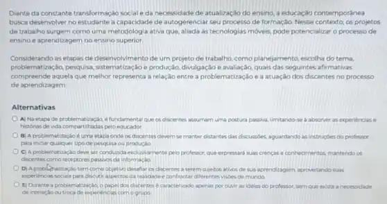 Diante da constante transformação social e da necessidade de atualização do ensino, a educação contemporânea
busca desenvolver no estudante a capacidade de autogerenciar seu processo de formação. Nesse contexto os projetos
de trabalho surgem como uma metodologia ativa que aliada as tecnologias moveis pode potencializar o processo de
ensino e aprendizagem no ensino superior
Considerando as etapas de desenvolvimento de um projeto de trabalho, como planejamento, escolha do tema,
problematização, pesquisa sistematização e produção divulgação e avaliação, quais das seguintes afirmativas
compreende aquela que melhor representa a relação entre a problematização e a atuação dos discentes no processo
de aprendizagem:
Alternativas
A) Na etapa de e fundamental que os discentes assumam uma postura passiva, limitando-se a absorver as experiencias e
pelo educador.
B) A problematizaçáoé uma etapa onde os discentes devem se manter distantes das discussóes aguardando as instruçbes do professor
para iniciar qualquer tipo de pesquisa ou produção
C) A problematização deve ser conduzida exclusivamente pelo professor, que expressará suas crençase conhecimentos mantendo os
discentes como receptores passivos da informação
D) A problumatização tem como objetivo desafiar os discentes a serem sujeitos ativos de sua aprendizagem aproveitando suas
experiencias socials para discuti aspectos da realidade e confrontar diferentes visôes de mundo.
E) Durante a problemat lizaçdo o papel dos discentes e caracterizado apenas por ouvir as idelas do professor, sem que exista a necessidade
de interaçáo ou troca de expenencias como grupo