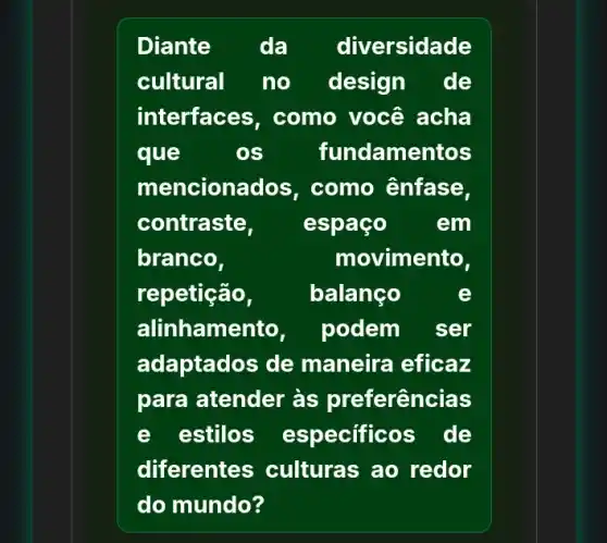 Diante da diversidade
cultural no design de
interfaces , como você acha
que	os fundame entos
menciona dos, como ênfase,
contraste, espaço em
branco,	movimento,
repetição,	balanço	e
alinhamento, podem ser
adaptados de maneira eficaz
para atender às preferências
e estilos especificos de
diferentes culturas ao redor
do mundo?