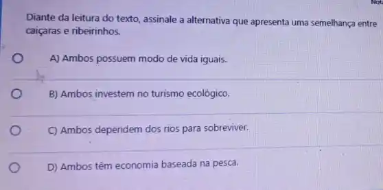 Diante da leitura do texto, assinale a alternativa que apresenta uma semelhança entre
caiçaras e ribeirinhos.
A) Ambos possuem modo de vida iguais.
B) Ambos investem no turismo ecológico.
C) Ambos dependem dos rios para sobreviver.
D) Ambos têm economia baseada na pesca.