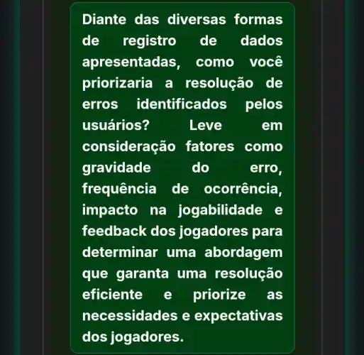 Diante das diversas formas
de registro de dados
apresent adas, como você
priorizaria a resolução de
erros identificados pelos
usuários?	Leve	em
considera cão fatores como
gravidade	do	erro,
frequência de ocorrência,
impacto na jogabilid lade e
feedback dos jogadores para
determinar uma abordagem
que garanta uma resolução
eficiente e priorize . as
nece ssidades e expectativas