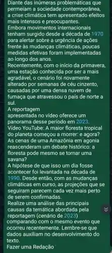 Diante das inúmeras problemáticas que
permeiam a sociedade contempor ânea,
a crise climática tem apresentado efeitos
mais intensos e preocupantes.
Embora movimentos internacionais
tenham surgido desde a década de 1970
para alertar sobre a urgência de ações
frente às mudanças climáticas , poucas
medidas efetivas foram implementadas
ao longo dos anos.
Recentemente , com o início da primavera
uma estação conhecida por ser a mais
agradável, o cenário foi novamente
alterado por semanas de céu cinzento,
causadas por uma densa nuvem de
fumaça que atravessou o país de norte a
sul.
A reportagem
apresentada no vídeo oferece um
panorama desse período em 2023.
Vídeo YouTube: A maior floresta tropical
do planeta começou a morrer: e agora?
As cenas de uma Amazônia em agonia
reascenderam um debate histórico: a
floresta pode mesmo se tornar uma
savana?
A hipótese de que isso um dia fosse
acontecer foi levantada na década de
1990 . Desde então , com as mudanças
climáticas em curso, as projeções que se
seguiram parecem cada vez mais perto
de serem confirmadas.
Realize uma análise das principais
causas da temática abordada pela
reportag em (cenário de 2023)
comparando com o mesmo evento que
Fazer uma Redação