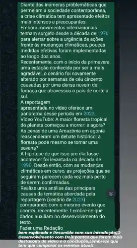 Diante das inúmeras problemáticas que
permeiam a sociedade contemporânea,
a crise climática tem efeitos
mais intensos e preocupantes.
Embora movimentos internacionais
tenham surgido desde a década de 1970
para alertar sobre a urgência de acoes
frente às mudanças climáticas , poucas
medidas efetivas foram implementadas
ao longo dos anos.
Recentemente , com o início da primavera,
uma estação conhecida por ser a mais
agradável . 0 cenário foi novamente
alterado por semanas de céu cinzento,
causadas por uma densa nuvem de
fumaça que atravessou o país de norte a
sul.
A reportagem
apresentada no vídeo oferece um
panorama desse período em 2023.
Vídeo YouTube A maior floresta tropical
do planeta começou a morrer:e agora?
As cenas de uma Amazônia em agonia
reascenderam ium debate histórico . a
floresta pode mesmo se tornar uma
savana?
A hipótese de que isso um dia fosse
acontecer foi levantada ina década de
1990 . Desde então , com as mudancas
climáticas em curso , as projeções que se
seguiram parecem cada vez mais perto
de serem confirmadas.
Realize uma análise das principais
causas da temática abordada pela
reportagem (cenário de 2023)
comparand com o mesmo evento que
ocorreu recentemente.. Lembre-se que
dados auxiliam no desenvolvimentc do
texto.
Fazer uma Redação
bem explicada G Resumida com sug Introdução
Desenvo vimento com Dois pontos qu	inclis
destacado video e a conclução ,Lembrese
tem que comparar OS eventos