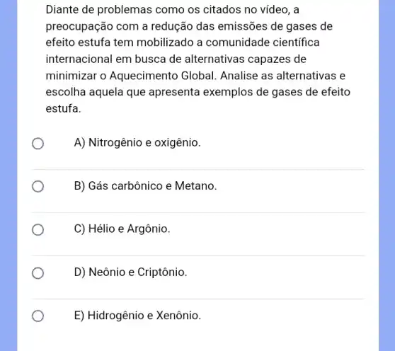 Diante de problemas como os citados no vídeo, a
preocupação com a redução das emissões de gases de
efeito estufa tem mobilizado a comunidade cientifica
internacional em busca de alternativas capazes de
minimizar o Aquecimento Global Analise as alternativas e
escolha aquela que apresenta exemplos de gases de efeito
estufa.
A) Nitrogênio e oxigênio.
B) Gás carbônico e Metano.
C) Hélio e Argônio.
D) Neônio e Criptônio.
E) Hidrogênio e Xenônio.