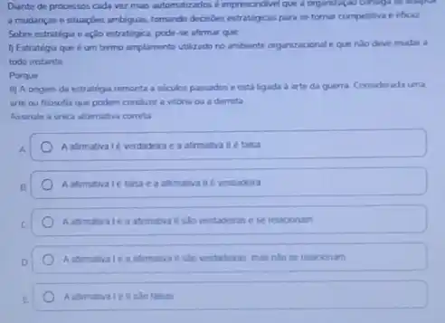 Diante de processos cada ver mass automatizados é impresondivel que a organizal
a mudancas e situagbes ambiguas, tomundo decodes estratigons para se tomar competitiva e eficaz
Sobre estratéga e açlo estratigica, pode-se afrmar que
1) Estratégia que 6 um termo amplamente utilizado no ambiente organizaconal eque nào deve mudar a
todo instante
Porque
ii) A origem da estratega remonta a siculos passados eesta ligada arte da guerra Considerada uma
arte ou flosofia que podem conduar a vitoria ou a derrota
Assinale a unica altemativa correta
A.
A afimativale verdadera e a afirmativa II e taksa
Aafimativate taha e a afimativa ile verdadera
a atimativa il slo verdaderas e se relacionam
ii salo verdaderas, mas nilo se relacionam