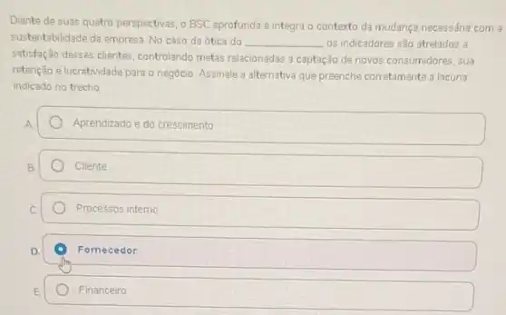 Diante de suas quatro perspectivas, o BSC aprofunda e integra o contexto da mudança necessária com a
sustentabilidade da empresa. No caso da ótica do __ os indicadores são atrelados a
satisfação desses clientes controlando metas relacionadas a captação de novos consumidores sua
retenção e lucratividade para o negócio. Assinale a alternativa que preenche corretamente a lacuna
indicado no trecho
Aprendizado e do crescimento
Cliente
Processos interno
Fornecedor
Financeiro