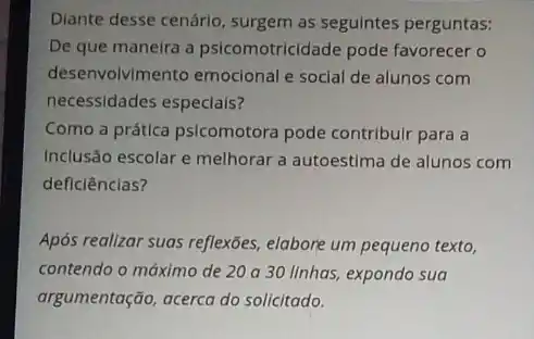 Diante desse cenário, surgem as seguintes perguntas:
De que maneira a psicomotricidade pode favorecer o
desenvolvimento emocional e social de alunos com
necessidades especials?
Como a prática psicomotora pode contribulr para a
Inclusão escolar e melhorar a autoestima de alunos com
deficiências?
Após realizar suas reflexões elabore um pequeno texto,
contendo o máximo de 20 a 30 linhas,expondo sua
argumentação, acerca do solicitado.