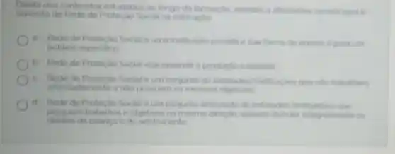 Diante dos conteu dos estudados ao longo da formação assinale a altemative correta para o
conceito de Rede de Social na educaçlo
Rede de Protecilo Social e uma instituicho privada e sua forma de acesso e para um
publico especifico
b Rede de Proteclio Social visa expandir a produplo inclustrial
c Rede de Proteclio Social e um conjunto de entidades que nilo trabatham
articuladamente e nào possuem os mesmos objetives.
d Rede de Proteçao Social eum conjunto articulado de enticlades Vinstitulicies que
possuem trabathos e objetivos na mesma direclo visando atender integraimente os
direitos da crianca e do adolescente: