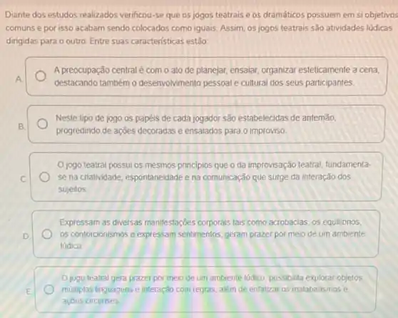 Diante dos estudos realizados verificou-se que os jogos teatrais e os dramáticos possuem em si objetivos
comuns e por isso acabam sendo colocados como iguais. Assim, os jogos teatrais são atividades lúdicas
dirigidas para o outro Entre suas caracteristicas estão:
A preocupação central é com o ato de planejar, ensaiar, organizar esteticamente a cena,
A
destacando também o desenvolvimento pessoal e cultural dos seus participantes
Neste tipo de jogo os papéis de cada jogador são estabelecidas de antemão.
B.
progredindo de ações decoradas e ensaiados para 0 improviso
jogo teatral possui os mesmos principios que o da improvisação teatral fundamenta-
C	se na criatividade, espontaneidade e na comunicação que surge da interação dos
sujeitos
Expressam as diversas manifestações corporais tais como acrobacias, os equilibrios,
D.	os contorcionismos e expressam sentimentos, geram prazer por meio de um ambiente
lúdico
Ojogo teatral gera prazer por meio de um ambiente lúdico, possibilita explorar objetos,
E	multiplas linguagens e interação com regras, além de enfalizar os malabarismos e
açōes circenses