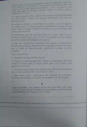 Diante espirito da floresta. Tem nas
Diante dela e todo a contemplá-la, está um querreiro estranho,
faces o branco das areias que bordam o mar;nos olhos o azul
faces das aguas profundas. Ignotas armas e tecidos ignotos
cobrem-the o corpo.
Foi rápido, como o olhar, o gesto de Iracema. A flecha embebida
no arco partiu. Gotas de sangue borbulham na face do
desconhecido.
De primeiro impeto, a mão lesta caiu sobre a cruz da espada,
mas logo sorriu: 0 moço guerreiro aprendeu na religiǎo de sua
mǎe, onde a mulher é simbolo de ternura e amor. Sofreu mais
d'alma que da ferida.
sentimento que ele pos nos olhos e no rosto, não o sei eu
Porém a virgem lançou de si o arco e a uiraçaba, e correu para 0
guerreiro, sentida da mágoa que causara.
A mão que rápida ferira estancou mais rápida e compassiva o
sangue que gotejava Iracema quebrou a flecha homicida:
deu a haste ao desconhecido, guardando consigo a ponta
farpada
guerreiro falou:
 Quebras comigo a flecha da paz?
 Quem te ensinou, guerrèiro branco, a linguagem de meus
irmãos? Donde vieste a estas matas, que nunca viram outro
guerreiro como tu?
__ Venho de bem longe filha das florestas. Venho das terras que
teus irmãos já possuiram e hoje têm os meus.
- Bem-vindo seja o estrangeiro aos campos dos tabajaras,
senhores das aldeias, e à cabana de Araquém pai de Iracema.
(...)
Fonte: ALENCAR, J. de Iracema. 24. ed. São Paulo: Atica, 1991. (Bom
Livro) p.7. Disponivel em: http://www .dominiopublico.gov.br/download/
texto/bv000136. pdf. Acesso em:10 fev 2022.
__
Tomando por base os elementos fundamentais identificá-los no fragmento do t