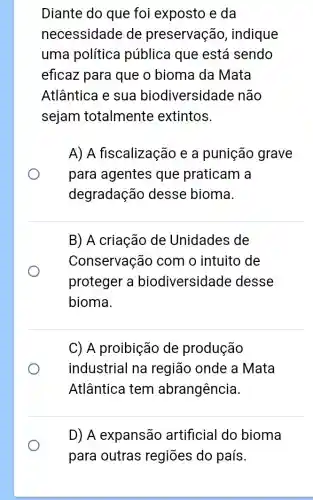 Diante do que foi exposto e da
necessidade de preservação , indique
uma política pública que está sendo
eficaz para que o bioma da Mata
Atlântica e sua biodiversidad e não
sejam totalmente extintos.
A) A fiscalização e a punição grave
para agentes que praticam a
degradação desse bioma
B) A criação de Unidades de
Conservação com o intuito de
proteger a biodiversidade desse
bioma.
C) A proibição de produção
industrial na região onde a Mata
Atlântica tem abrangência.
D) A expansão artificial do bioma
para outras regiōes do país.