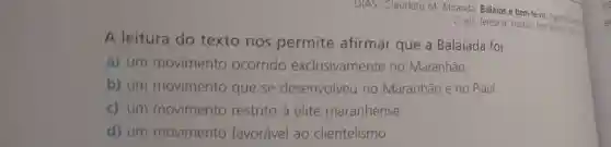 DIAS, Claudete M. Miranda Balaios e bern-te-vis aganit
2. ed. Teresina: Instituto Dom
A leitura do texto nos permite afirmar que a Balaiada foi:
a) um movimento ocorrido exclusivamente no Maranhão
b) um movimento que se desenvolveu no Maranhão e no Piauí.
c) um movimento restrito à elite maranhense.
d) um movimento favorável ao clientelismo.