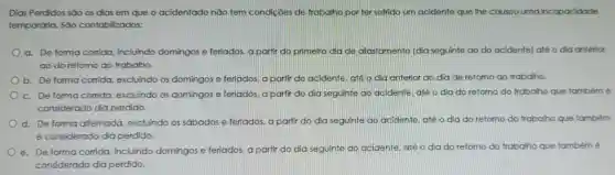 Dias Perdidos são os dias em que o acidentado nǎo tem condições de trabalho porter sofrido um acidente que lhe causou uma incapacidade
temporária. Sào contabilizados:
a. De forma corrida, incluindo domingos e feriados, a partir do primeiro dia de afastamento (dia seguinte ao do acidente) até o dia anterior
ao do retomo ao trabalho.
b. De forma corrida, excluindo os domingos e feriados, a partir do acidente, ate o dia anterior ao dia de retorno ao frabalho.
c. De forma corrida, excluindo os domingos e feriados, a partir do dia seguinte ao acidente, até o dia do retorno do trabalho que tambémé
considerado dia perdido.
d. De forma alternada excluindo os sabados e feriados a partir do dia seguinte ao acidente, até o dia do retomo do trabalho que também
é considerado dia perdido.
e. De forma corrida, incluindo domingos e feriados, a partir do dia seguinte ao acidente, até o dia do retorno do trabalho que também é
considerado dia perdido.