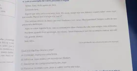 dias.
das cruzavam
frente a um
o, senti que o
co começou a
mãos dadas
em meio ao
ra este material)
4. Leia o exemplo de carta pessoal a seguir.
Belém, Pará, 30 de agosto de 2023.
Estimado José,
Espero que esta carta o encontre bem. Há muito tempo não nos falamos e quero saber como você
tem estado. Parece que o tempo voa , não acute (e)
Tive noticias através da Maria que vocé finalizou o seu curso.Meus parabéns!Sempre soube do seu
potencial e dedicação.
Aqui, as coisas seguem bem, com os costumeiros altos e baixos da vida, mas sempre com otimismo.
Por favor, quando tiver um tempo, me retorne. Seria ótimo ouvir sua voz ou mesmo marcar um café.
Um grande abraço,
João Silva.
Qualéo objetivo dessa carta?
A) Convidar José para uma festa.
B) Informar José sobre um evento em Belém
C) Reclamar do comportamento de José.
D) Retomar contato com José e saber como ele está.