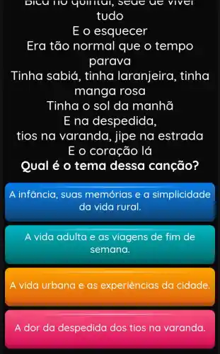 DICU no quillul seue ue VIV
tudo
E o esquecer
Era tão normal que o tempo
parava
Tinha sabiá , tinha laranjeira , tinha
manga I rosa
Tinha o sol da manhã
E na despedida,
tios na varanda , jipe na estrada
E o coração lá
Qual é 0 tema dessa canção?
A infancia suas memórias e a simplicidade
da vida rural.
A vida adulta e as viagens de fim de
semana.
A vida urbana eas experiências da cidade
A dor da despedida dos tios na varanda.