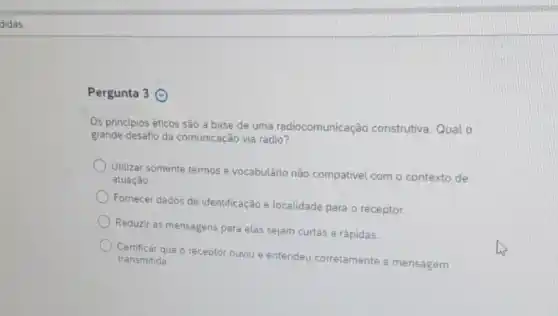 didas
Pergunta 3 ()
Os princípios éticos são a base de uma radiocomunicação construtiva. Qual o
grande desafio da comunicação via rádio?
Utilizar somente termos e vocabulário não compativel com o contexto de
atuaçǎo.
Fornecer dados de identificação e localidade para o receptor.
Reduzir as mensagens para elas sejam curtas e rápidas.
Certificar que o receptor ouviu e entendeu corretamente a mensagem transmitida.