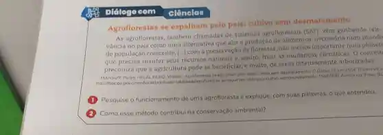 Didlogo com
Agroflorestas se espalham pelo país:cultivo sem desmatamento
As agroflorestas também chamadas de sistemas agroflorestais (SAP), vêm ganhando rele-
vância no país como uma alternativa que alla a produção de alimentos num mundo
de população crescente,
que precisa manter seus recursos naturais e, assim frear as mudanças O conceit
()
com a preservação de florestas, não menos importante num planets
preconiza que a agricultura pode se beneficiar, e muito de áreas intensamente arborizadas.
MANSUR, Pedro: HELAL FILHO, William. Agroflorestas se espalham pelo pals:cultivo sem desmatamento. O Globo, 12 jun. 2016 Disponivel e
https://bgloboglobo.se-espalham-pelo-pais cultivo-semdesmatamen to-19487898. Acesso em: 9 mar 20
Pesquise o funcionamento de uma agrofloresta c explique, com suas palavras, o que entendeu.
Como esse método contribui na conservação ambiental?
ciências