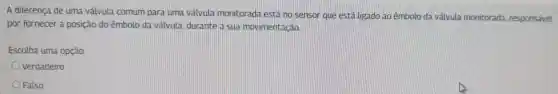 A diferença de uma válvula comum para uma valvula monitorada está no sensor que está ligado ao êmbolo da válvula monitorada responsável
por fornecer a posição do êmbolo da válvula durante a sua movimentação.
Escolha uma opção:
Verdadeiro
Falso