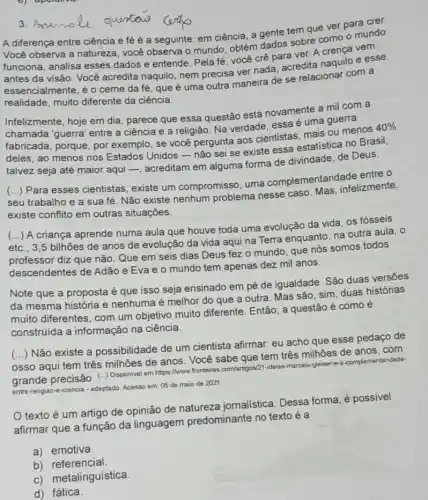 A diferença entre ciência e fé é a seguinte: em ciência, a gente tem que ver para crer.
Você observa a natureza você observa o mundo obtém dados sobre como mundo
funciona, analisa esses dados e entende. Pela fé, você crê para ver. A crença vem
antes da visão. Você acredita naquilo, nem precisa ver nada, acredita naquilo e esse,
essencialmente, é o ceme da fé, que é uma outra maneira de se relacionar com a
realidade, muito diferente da ciência.
Infelizmente, hoje em dia parece que essa questão está novamente a mil com a
chamada 'guerra' entre a ciência e a religião Na verdade, essa é uma guerra
fabricada, porque, por exemplo, se você pergunta aos cientistas mais ou menos
40% 
fabricada
deles, ao menos nos Estados Unidos-não sei se existe essa estatistica no Brasil,
talvez seja até maior aqui -, acreditam em alguma forma de divindade, de Deus.
seu trabalho e a sua fé. Não existe nenhum problema nesse caso. Mas, infelizmente, ()
Para esses cientistas existe um compromisso uma complementarida de entre o
existe conflito em outras situações.
etc., 3,5 bilhôes de anos de evolução da vida aqui na Terra enquanto, na outra aula, 0
()
A criança aprende numa aula que houve toda uma evolução da vida os fósseis
professor diz que não Que em seis dias Deus fez o mundo que nós somos todos
descendentes de Adão e Eva e o mundo tem apenas dez mil anos.
Note que a proposta é que isso seja ensinado em pé de igualdade. Sáo duas versōes
da mesma história e nenhuma é melhor do que a outra. Mas são, sim, duas histórias
muito diferentes, com um objetivo muito diferente . Então, a questão é como é
construida a informação na ciência.
(...) Não existe a possibilidade de um cientista afirmar: eu acho que esse pedaço de
osso aqui tem três milhões de anos. Você sabe que tem três milhoes de anos, com
grande precisão. (..)Disponivel em https://www.frontairas com/artgos/21-ideras-marcelo-Jeiser complementaridade-
entre-religiao-e-ciencia - adaptado Acesso em: 05 de maio de 2021
texto é um artigo de opinião de jornalistica. Dessa forma é possível
afirmar que a função da linguagem predominante no texto é a
a) emotiva.
b) referencial
c) metalinguística.
d) fática.