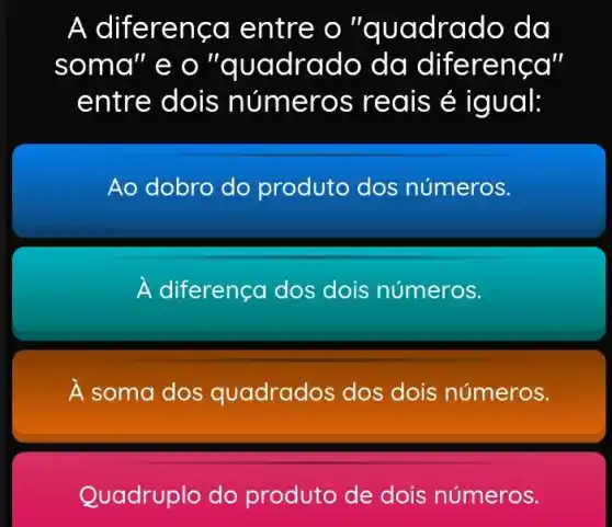 A diferença entre o "qu adrado da
soma"eo"a uadrado da diferença"
entre dois s reais é igual:
Ao dobro do produto dos números.
A diferença dos dois números.
A soma dos quadrados dos dois números.
Quadruplo do produto de dois números.