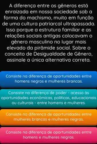 A diferença entre os gêneros está
enraizada em nossa sociedade sob a
forma do machismo , muito em função
de uma cultura patriarcal ultrapassada
Isso porque a estrutura familiar e as
relações sociais antigas colocavam o
gênero masculino no lugar mais
elevado da pirâmide social. Sobre o
conceito de Desigualda de de Gênero.
assinale a única alternative a correta.
Consiste na diferença de oportunidades entre
homens negros e mulheres brancas.
Consiste na diferenca de poder - acesso as
oportunidades econômicas , políticas , educacionais
ou culturais - entre homens e mulheres.
Consiste na diferença de oportunidades entre
mulheres brancas e mulheres negras.
Consiste na diferença de oportunidades entre
homens e mulheres negras.