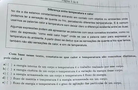 Diferença entre temperatura calor
No dia a dia estamos constantemente entrands em contato com objetos ou ambientes onde
podemos ter a sensação de quente ou frio percebendo diferentes temperaturas E é comum
usarmos as palavras calor e temperatura sem deixar claro a diferença existente entre as duas.
Algumas expressóes podem até apresentar as palavras com seus conceitos trocados, com no
caso da expressão "como está calor hojel" onde se usa a palavra calor para expressar a
temperatura do ambiente. A partir disso se deduz que as sensações de quente e frio que temos
também nào são sensações de calor, e sim de temperatura.
Com base nesse texto , constata-se que calor e temperatura são conceitos distintos,
pois calor é
a) ()
a energia interna de um corpo e temperatura é o trabalho realizado por esse corpo.
b) ()
a energia cinética de um corpo e temperatura é a variação da energia desse corpo.
c) ()
a energia armazenada em um corpo e temperatura é fluxo de energia.
d) ()
fluxo de matéria e temperatura é a energia armazenada em um corpo.
e) ()
fluxo de energia e temperatura é o grau de agitação das partículas de um corpo.
Pagina 5 de 6