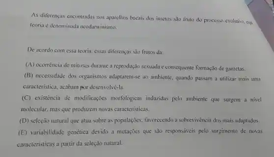 As diferenças encontradas nos aparelhos bucais dos insetos são fruto do processo evolutivo, cuja
teoria é denominada neodarwinismo.
De acordo com essa teoria, essas diferenças são frutos da:
(A) ocorrência de mitoses durante a reprodução sexuada e consequente formação de gametas.
(B) necessidade dos organismos adaptarem-se ao ambiente , quando passam a utilizar mais uma
característica.acabam por desenvolvê-la.
(C) existência de modificações morfológicas induzidas pelo ambiente que surgem a nivel
molecular, mas que produzem novas características.
(D) seleção natural que atua sobre as populaçōes favorecendo a sobrevivencia dos mais adaptados.
(E)variabilidade genética devido a mutações que são responsáveis pelo surgimento de novas
características a partir da seleção natural.