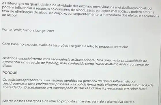 As diferenças na quantidade e na atividade das enzimas envolvidas na metabolização do álcool
podem influenciar a resposta ao consumo de álcool. Essas variações metabólicas podem afetar a
taxa de eliminação do álcool do corpo e consequentemente, a intensidade dos efeitos e a tolerância
ao álcool.
Fonte: Wolf; Simon; Lunge , 2019
Com base no exposto , avalie as asserções a seguir e a relação proposta entre elas.
Asiáticos, especialmente com ascendência asáática oriental, têm uma maior probabilidade de
apresentar uma reação de flushing, mais conhecido como "rubor asiático", após o consumo de
álcool
PORQUE
Os asiáticos apresentam uma variante genética no gene ADHIB que resulta em álcool
desidr ogenase, uma enzima que processa o álcool de forma mais eficiente, levando à formação de
acetaldeldo. O acetaldeido em excesso pode causar vasodilatação resultando em rubor facial.
Acerca dessas asserções e da relação proposta entre elas, assinale a alternativa correta.