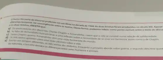 diferenca temporal ha To questincias entre os textos Dessa forma, podemos inferir como ponto comum entre o texto do discu eas duas tirinhas, EXCETO	em um filme na década de 1940. As duas tirinhas foram produzidas no século XXI Apesar
b) As falas de Armandinho bursos Charles Chaplin e Armandinho, creem que a vida se constról numa relação de solidariedade.
c) Tanto Chaplin quanto Armandinho têm uma veflexáo sobre a necessidade de se viver em harmonia,assim como o de Chaplin.
c)
d)
da natureza, o terceiro destaca as diferenças ent distintos. Enquanto o primeiro aborda sobre guerra o segundo descreve quest
Os tres textos apontam entes on visalo otimista sobre a vida. uma visão humanista do mundo.
e)
entre seres humanos e animais.