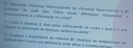 Diferencio vitaminas hidressoluveis de vitaminas lipossoluvois o de
Gengies da cada tipo Como essas diferenças Influenciam o
a eliminação no corpo?
Camo a vilamina E atua como antioxidante no corpo e qual é O sou
inpucto na prevenclo de deenças cardiovasculares?
12 Englique a importancia da vitamina B1 (tiamina)no metabolismo de
deficiênzia pode afetaro sistema nervoso