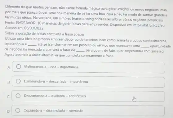 Diferente do que muitos pensam, não existe fórmula mágica para gerar insights de novos negócios, mas,
por mais que pareça óbvio, uma boa maneira de se ter uma boa ideia é não ter medo de sonhar grande e
ter muitas ideias. Na verdade, um simples brainstorming pode fazer aflorar vários negócios potenciais.
Fonte: ENDEAVOR. 10 maneiras de gerar ideias para empreender. Disponivel em https://bit.ly/3czLTeu
Acesso em: 06/03/2022
Sobre a geração de ideias complete a frase abaixo
Utilizar uma ideia do próprio empreendedor ou de terceiros, bem como somá-la a outros conhecimentos.
lapidando-a e __ até se transformar em um produto ou serviço que represente uma __ oportunidade
de negócio no mercado é que será o fator de __ para quem, de fato quer empreender com sucesso.
Agora assinale a única alternativa que completa corretamente a frase.
Melhorando-a - boa - importância
Eliminando-a - descartada -importância
Descartando-a - evidente - econômico
Copiando-a-dissimulada - mercado