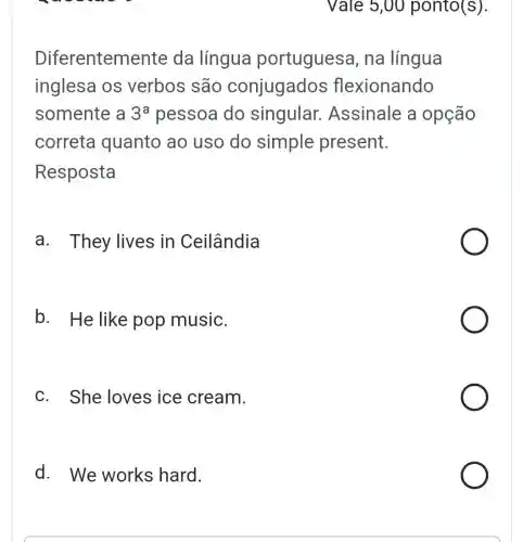 Diferenteme nte da língua portuguesa , na língua
inglesa os verbos são conjugados flexionando
somente a 3^a pessoa do singular . Assinale a opção
correta quanto ao uso do simple present.
Resposta
a. They lives in Ceilândia
b. He like pop music.
c. She loves ice cream.
d. We works hard.
Vale 5,00 ponto(s).