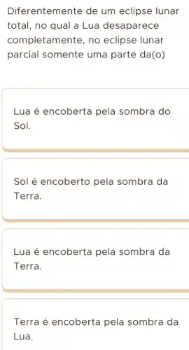 Diferentemente de um eclipse lunar
total, no qual a Lua desaparece
completam ente, no eclipse lunar
parcial somente uma parte da(o)
Lua é encoberta pela sombra do
Sol.
Sol é encoberto pela sombra da
Terra.
Lua é encoberta pela sombra da
Terra.
Terra é encoberta pela sombra da
Lua.