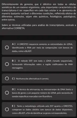 Diferentemente do genoma, que é idêntico em todas as células
somáticas de um mesmo organismo, uma importante característica do
transcriptoma é ser especifico em cada tipo celular e se apresenta de
maneira bastante variável a diferentes condições, refletindo efeitos de
diferentes estímulos , sejam eles químicos , fisiológicos, patológicos,
entre outros.
Sobre as técnicas utilizadas para análise do transcriptoma , assinale a
alternativa CORRETA:
A)A ORESTES sequencia somente as extremidades do cDNA.
identificando o RNA por meio de comparações com bancos de
dados, como o BLAST.
B ) O método EST tem todo o cDNA clonado sequenciado,
fornecendo informações sobre a região codificadora do RNA
mensageiro.
C) Nenhuma das alternativasé correta.
D)A técnica do microarray.ou microarranjos de DNA limita a
busca de genes a um pequeno número de cDNA, pois necessita de
sondas especificas marcadas com fluoróforo.
E)Tanto a metodologia utilizada pela EST quanto a ORESTES,
comparam os dados obtidos com bancos de dados disponíveis,
como o BLAST,a fim de identificar os genes correspondentes.