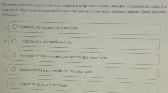 Diferentes hipóteses são propostas para explicar o surgimento da vida. Uma das hipóteses mais aceita 6a
evolução biológica onde dois processos essenciais para a vida em nosso planeta surgiram. Quais são estes
processos?
Formação de coacervados e bactérias.
Fotossíntese e respiração aeróbia
Formação dos mares e desaparecimento dos anaeróbicos.
Quimiossintese e surgimento de particulas virais.
Origem das algas e fermentação