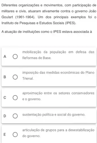 Diferentes organizações e movimentos, com participação de
militares e civis , atuaram ativamente contra o governo João
Goulart (1961-1964) . Um dos principais exemplos foi o
Instituto de Pesquisas e Estudos Sociais (IPES).
A atuação de instituições como o IPES estava associada à
mobilização da população em defesa das
Reformas de Base.
imposição das medidas econômicas do Plano
Trienal.
aproximação entre os setores conservadores
e o governo.
D
sustentação política e social do governo.
articulação de grupos para a desestabilização
do governo.