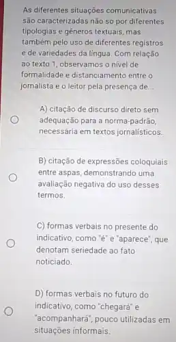 As diferentes situações comunicativas
são caracterizadas não só por diferentes
tipologias e gêneros textuais, mas
também pelo uso de diferentes registros
e de variedades da língua. Com relação
ao texto 1, observamos o nivel de
formalidade e distanciamento entre o
jornalista e o leitor pela presença de __
A) citação de discurso direto sem
adequação para a norma-padrão,
necessária em textos jornalísticos.
B) citação de expressões coloquiais
entre aspas demonstrando uma
avaliação negativa do uso desses
termos.
C) formas verbais no presente do
indicativo, como "e"e "aparece", que
denotam seriedade ao fato
noticiado.
D) formas verbais no futuro do
indicativo, como "chegará" e
"acompanhará", pouco utilizadas em
situações informais.