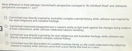 What difference is there between Carmichael's perspective conveyed in "An Old Bush Road" and Johnson's
perspective conveyed in "Joe"?
Carmichael was directly inspired by Australia's complex colonia history, while Johnson was inspired by
her dual indigenous and Canadian heritage.
Carmichael expressed disappointment in nature's ability to fight back against the changes being made to
it from colonization, while celebrated nature's resiliency.
Carmichael was directly inspired by her dual indigenous and Australian heritage, while Johnson was
directly inspired by Canada's complex colonial history.
Carmichael was the descendent of a wealthy business family, so she could understand why industries
needed to expand, while Johnson came from a poor family that lived on a farm.