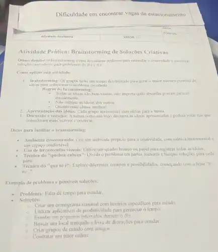 Dificuldade em encontrar vagas de estacionamento
Atividade Prática:Brainstorming de Soluções Criativas
Otimo desaflo! O brainstorming é uma ferramenta poderosa para estimular a criatividade c encontrar
soluçbes inovadoras para problemas do dia a dia.
Como aplicar esta atividade:
1. Brainstorming: Os grupos terão um tempo determinado para gerar o maior número possivel de
ideias para solucionar o escolhido
- Regras do brainstorming:
. Todas as ideias são bem-vindas não importa quão absurdas possam parecer
inicialmente.
Não critique as ideias dos outros.
Quanto mais ideias, melhor!
2. A presentação das ideias: Cada grupo apresentará suas ideias para a turma.
3. Discussão evotação: A turma como um todo discutirá as ideias apresentadas e poderá votar nas que
consideram mais viáveis c criativas.
Dicas para facilitar o brainstorming:
Ambiente descontraido: Crie um ambiente propicio para a criatividade, com música instrumental c
um espaço confortável.
Uso de ferramentas visuais:Utilize um quadro branco ou papel para registrar todas as ideias.
Técnica do "quebra-cabeçal : Divida o problema em partes menores e busque soluçōes para cada
parte.
Técnica do "que se e": Explore diferentes cenários e possibilidades, começando com a frase "E
se __
Exemplo de problema e possiveis soluções:
Problema: Falta de tempo para estudar.
Soluçōes:
Criar um cronograma semanal com horários especificos para estudo.
Utilizar aplicativos de produtividade para gerenciar o tempo.
Fetudar em pequenos intervalos durante o dia.
Buscar um local tranquilo e livre de distrações para estudar.
Criar grupos de estudo com amigos.
Contratar um tutor online.