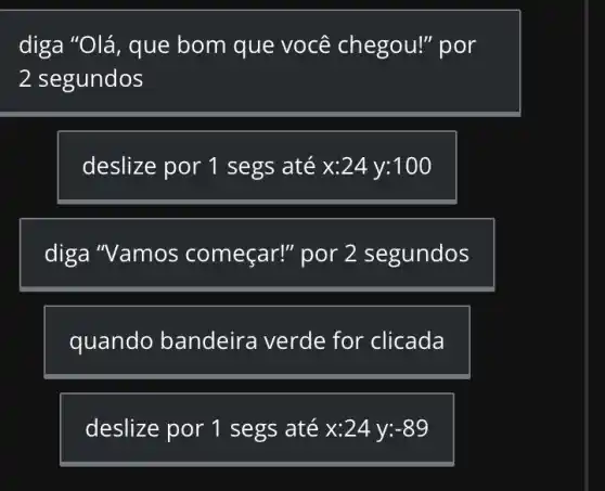 diga "Olá, que bom que você chegou!" por
2 segundos
deslize por 1 segs até x:24 V:100
diga "Vamos por 2 segundos
quando bandeira verde for clicada
deslize por 1 segs até x:24 y: -89