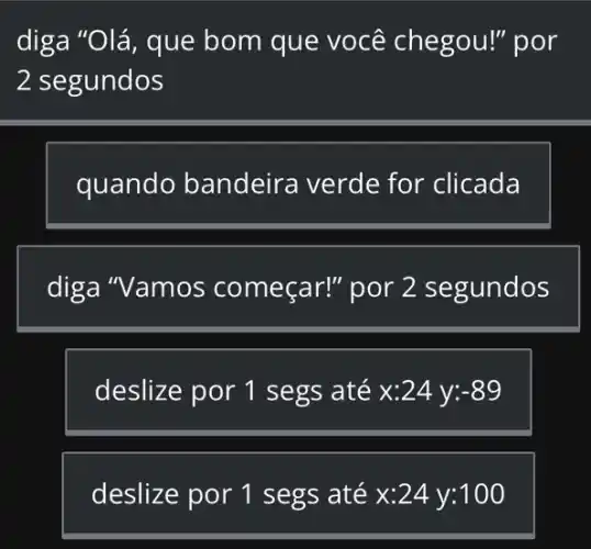 diga "Olá, que bom que você chegou!" por
2 segundos
quando bandeira verde for clicada
diga "Vamos começar!" por 2 segundos
deslize por 1 segs até x:24 y: -89
deslize por 1 segs até x:24 y:100