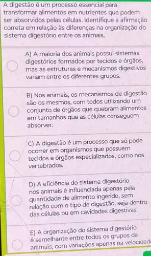 A digestão é um processo essencial para
transformar alimentos em nutrientes que podem
ser absorvidos pelas células. Identifique a afirmação
correta em relação às diferenças na organização do
sistema digestório entre os animais.
A) A maioria dos animais possui sistemas
digestórios formados por tecidos e órgãos,
mas as estruturas e mecanismos digestivos
variam entre os diferentes grupos.
B) Nos animais, os mecanismos de digestão
são os mesmos, com todos utilizando um
conjunto de órgãos que quebram alimentos
em tamanhos que as células conseguem
absorver.
C) A digestão é um processo que só pode
ocorrer em organismos que possuem
tecidos e órgãos especializados, como nos
vertebrados.
D) A eficiência do sistema digestório
nos animais é influenciada apenas pela
quantidade de alimento ingerido, sem
relação com o tipo de digestão, seja dentro
das células ou em cavidades digestivas.
E) A organização do sistema digestório
é semelhante entre todos os grupos de
animais, com variações apenas na velocidad