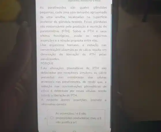 digestorio, endocrino e renal
As paratireoides são quatro glândulas
pequenas, cada uma com tamanho aproximado
de uma ervilha , localizadas na superficie
posterior da glândula tireoide . Essas glândulas
são responsáveis pela produção e secreção do
paratormônio (PTH) . Sobre o PTH e seus
efeitos fisiológicos ,avalie as seguintes
asserçoes e a relação proposta entre elas.
I.No organismo humano a redução nas
concentrações plasmáticas de cálcio resulta em
diminuição da liberação de PTH pelas
paratireoides.
PORQUE
II.As alterações plasmáticas de PTH são
detectadas por receptores sensiveis ao cálcio
presentes nas membranas das células
principais nas paratireoides, de modo que, a
redução nas concentrações plasmáticas de
cálcio é detectada por essas células sendo
inibida a liberação de PTH.
A respeito dessas asserçōes assinale a
alternative correta:
A
As asserçoes le II são
proposições verdadeiras, mas a II
não justifica a I