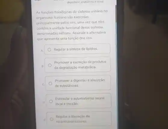 digestório endócrino e renal
As funçōes fisiológicas do sistema urinário no
organismo humano são exercidas
principalmente pelos rins, uma vez que eles
contêm a unidade funcional desse sistema,
denominadas néfrons . Assinale a alternativa
que apresenta uma função dos rins:
Regular a sintese de lipídios.
Promover a excreção de produtos
da degradação metabólica.
Promover a digestão e absorção
de substâncias.
Estimular o automatismo neural
local e micção.
Regular a liberação de
neurotransmissores.