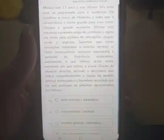 digestório endócrino e renal
Mônica tem 17 anos e nos últimos tres anos
vem se preparando para o vestibular. Ela
escolheu o curso de Medicina e sabe que a
concorrência é muito grande para esse curso.
Chegou o grande momento , Mônica está
iniciando a primeira etapa do vestibular e agora
ela sente uma mistura de sensações alegria,
medo e angústia . Sabemos que essas
sensacoes estimulam o sistema nervoso e,
como consequência , ocasiona taquicardia e
aumento da frequência respiratória
exatamente o que Mônica sente nesse
momento em que iniciou a prova. Diante da
situação descrita , assinale a alternativa que
indica respectivamente a região da medula
adrenal estimulada e o hormônio secretado por
ela que justifique os sintomas apresentados
por Mônica.
zona reticular /adrenalina.
zona reticular /cortisol
medula adrenal / adrenalina.
) 7000 cortieal
III